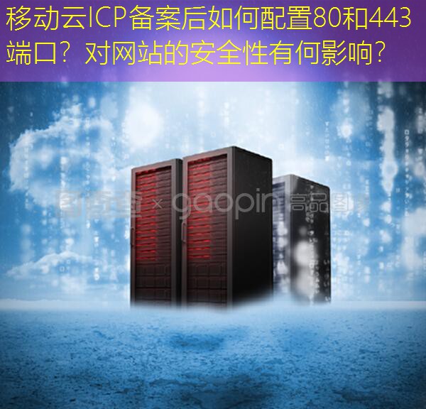 移动云ICP备案后如何配置80和443端口？对网站的安全性有何影响？